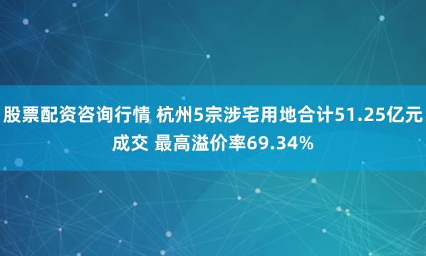 股票配资咨询行情 杭州5宗涉宅用地合计51.25亿元成交 最高溢价率69.34%