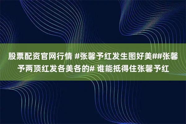 股票配资官网行情 #张馨予红发生图好美##张馨予两顶红发各美各的# 谁能抵得住张馨予红