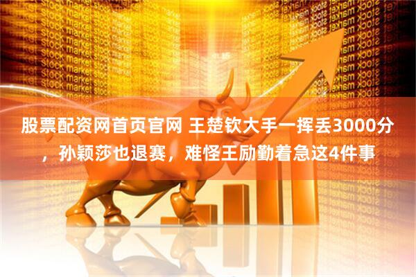 股票配资网首页官网 王楚钦大手一挥丢3000分，孙颖莎也退赛，难怪王励勤着急这4件事