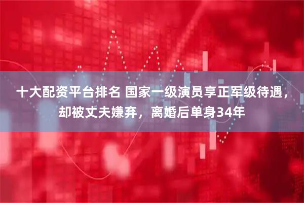 十大配资平台排名 国家一级演员享正军级待遇，却被丈夫嫌弃，离婚后单身34年