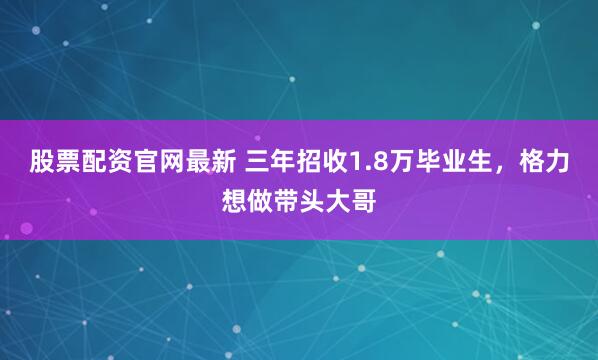 股票配资官网最新 三年招收1.8万毕业生，格力想做带头大哥