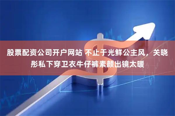 股票配资公司开户网站 不止于光鲜公主风，关晓彤私下穿卫衣牛仔裤素颜出镜太暖
