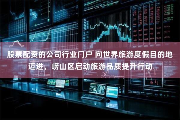 股票配资的公司行业门户 向世界旅游度假目的地迈进，崂山区启动旅游品质提升行动