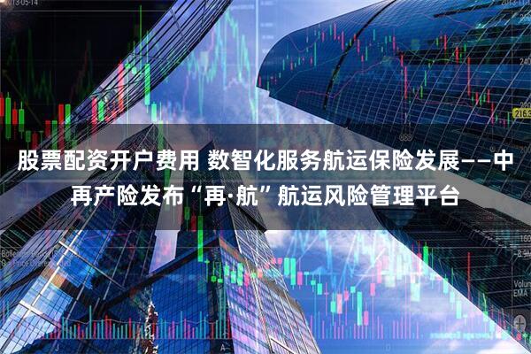 股票配资开户费用 数智化服务航运保险发展——中再产险发布“再·航”航运风险管理平台