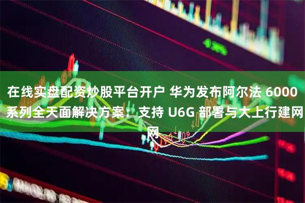 在线实盘配资炒股平台开户 华为发布阿尔法 6000 系列全天面解决方案：支持 U6G 部署与大上行建网