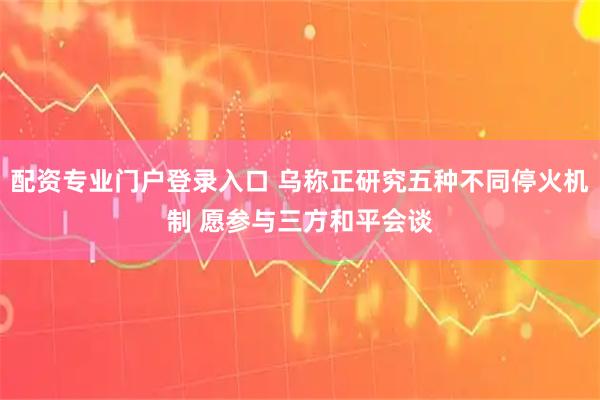 配资专业门户登录入口 乌称正研究五种不同停火机制 愿参与三方和平会谈